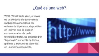 ¿Qué es una web?
WEB (World Wide Web, o www),
es un conjunto de documentos
(webs) interconectados por
enlaces de hipertexto, disponibles
en Internet que se pueden
comunicar a través de la
tecnología digital. Se entiende por
“hipertexto” la mezcla de textos,
gráficos y archivos de todo tipo,
en un mismo documento.
 