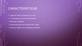 CARACTERÍSTICAS
• Gestionar datos que están en la nube
• La consolidación de la web semántica
• Búsqueda inteligente
• Interoperatividad entre plataformas y redes
• Centra su objetivo en la inteligencia artificial
 