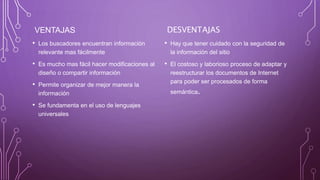 VENTAJAS
• Los buscadores encuentran información
relevante mas fácilmente
• Es mucho mas fácil hacer modificaciones al
diseño o compartir información
• Permite organizar de mejor manera la
información
• Se fundamenta en el uso de lenguajes
universales
DESVENTAJAS
• Hay que tener cuidado con la seguridad de
la información del sitio
• El costoso y laborioso proceso de adaptar y
reestructurar los documentos de Internet
para poder ser procesados de forma
semántica.
 