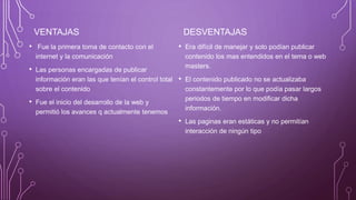 VENTAJAS
• Fue la primera toma de contacto con el
internet y la comunicación
• Las personas encargadas de publicar
información eran las que tenían el control total
sobre el contenido
• Fue el inicio del desarrollo de la web y
permitió los avances q actualmente tenemos
DESVENTAJAS
• Era difícil de manejar y solo podían publicar
contenido los mas entendidos en el tema o web
masters.
• El contenido publicado no se actualizaba
constantemente por lo que podía pasar largos
periodos de tiempo en modificar dicha
información.
• Las paginas eran estáticas y no permitían
interacción de ningún tipo
 