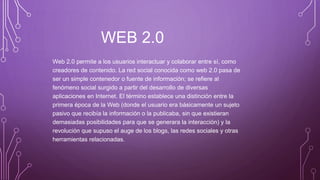 WEB 2.0
Web 2.0 permite a los usuarios interactuar y colaborar entre sí, como
creadores de contenido. La red social conocida como web 2.0 pasa de
ser un simple contenedor o fuente de información; se refiere al
fenómeno social surgido a partir del desarrollo de diversas
aplicaciones en Internet. El término establece una distinción entre la
primera época de la Web (donde el usuario era básicamente un sujeto
pasivo que recibía la información o la publicaba, sin que existieran
demasiadas posibilidades para que se generara la interacción) y la
revolución que supuso el auge de los blogs, las redes sociales y otras
herramientas relacionadas.
 