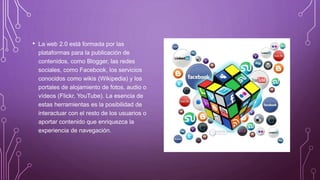 • La web 2.0 está formada por las
plataformas para la publicación de
contenidos, como Blogger, las redes
sociales, como Facebook, los servicios
conocidos como wikis (Wikipedia) y los
portales de alojamiento de fotos, audio o
vídeos (Flickr, YouTube). La esencia de
estas herramientas es la posibilidad de
interactuar con el resto de los usuarios o
aportar contenido que enriquezca la
experiencia de navegación.
 