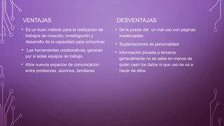 VENTAJAS
• Es un buen método para la realización de
trabajos de creación, investigación y
desarrollo de la capacidad para comunicar.
• Las herramientas colaborativas, generan
por si solas equipos de trabajo.
• Abre nuevos espacios de comunicación
entre profesores, alumnos, familiares
DESVENTAJAS
• Se le puede dar un mal uso con paginas
inadecuadas
• Suplantaciones de personalidad
• Información privada a terceros
generalmente no se sabe en manos de
quién caen los datos ni que uso se va a
hacer de ellos.
 