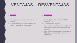 VENTAJAS – DESVENTAJAS
• Ventajas:
• Exposición al mundo entero a través de
Internet.
• El presentador de la información tiene total
control y autoridad de lo publicado.
• Desventajas:
• Su tecnología está asociada con HTML,
JavaScript 1.0
• La comunicación es pasiva
• No se permite retroalimentación perdiendo la
oportunidad de tener acceso a información
relevante.
• No se conoce inmediatamente la reacción de
del público en relación a la información
compartida.
 
