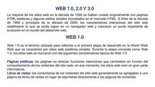 WEB 1.0, 2.0 Y 3.0
WEB 1.0
Web 1.0 es el término utilizado para referirse a la primera etapa de desarrollo en la World Wide
Web que se caracterizó por sitios web estáticos simples. Durante la etapa conocida como Web
1.0, los sitios web se marcaron con las siguientes características típicas de Web 1.0:
La mayoría de los sitios web en la década de 1990 se habían creado originalmente con páginas
HTML estáticas y algunos estilos simples incrustados en el marcado HTML. A fines de la década
de 1990 y principios de la década de 2000, las características interactivas del sitio web
redefinieron lo que se podía lograr en un navegador web y marcaron un punto importante de
evolución en el mundo del desarrollo web.
Páginas estáticas: las páginas no ofrecían funciones interactivas que cambiaban en función del
comportamiento de los visitantes del sitio web. en ese momento, los sitios web eran en gran parte
informativos.
Libros de visitas: los comentarios de los visitantes del sitio web generalmente se agregaban a una
página de libros de visitas en lugar de adjuntarse directamente a las páginas de contenido.
 