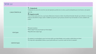 WEB 2.0
CARACTERISTICAS
1. Hosting adecuado
El alojamiento de tu sitio web es una de las cosas más importantes que debes tener en cuenta, ya que de este dependerá que tu sitio funcione y esté operativo
todo el día.
2.Navegación sea sencilla
A veces lo bonito atenta contra esto, ya que al querer diferenciarnos, buscamos un diseño web profesional demasiado rebuscado, que sea llamativo a la vista, pero
puede que resulte difícil de navegar, cuando en realidad lo que queremos es que la personas encuentren lo que está buscando en la menor cantidad de clics
posibles.
VENTAJAS
•Mensajería instantánea
•Software legal: No hay que preocuparse por licencia alguna.
•Disponibles desde cualquier lugar.
DESVENTAJAS
•La enseñanza es no personalizada, ya que el uso de este medio es por tiempo limitado y esto no permite a tender alumno por alumno.
•Se le deja toda la responsabilidad al alumno, ya que el podrá decidir que ver y que hacer cuando este frente al computador.
 