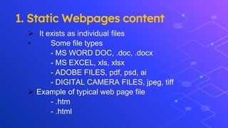 1. Static Webpages content
 It exists as individual files
• Some file types
- MS WORD DOC, .doc, .docx
- MS EXCEL, xls, xlsx
- ADOBE FILES, pdf, psd, ai
- DIGITAL CAMERA FILES, jpeg, tiff
 Example of typical web page file
- .htm
- .html
 
