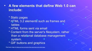 • A few elements that define Web 1.0 can
include:
* Static pages
* HTML 3.2 elements such as frames and
tables
* HTML forms sent via email
* Content from the server's filesystem, rather
than a relational database management
system.
* GIF buttons and graphics
19
Find more maps at slidescarnival.com/extra-free-resources-icons-and-maps
 