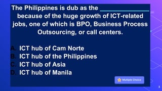 The Philippines is dub as the ______________
because of the huge growth of ICT-related
jobs, one of which is BPO, Business Process
Outsourcing, or call centers.
A. ICT hub of Cam Norte
B. ICT hub of the Philippines
C. ICT hub of Asia
D. ICT hub of Manila
3
 