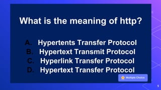 What is the meaning of http?
A. Hypertents Transfer Protocol
B. Hypertext Transmit Protocol
C. Hyperlink Transfer Protocol
D. Hypertext Transfer Protocol
5
 