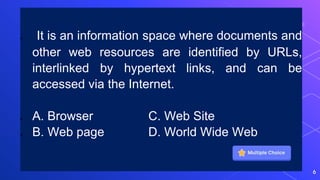  It is an information space where documents and
other web resources are identified by URLs,
interlinked by hypertext links, and can be
accessed via the Internet.
 A. Browser C. Web Site
 B. Web page D. World Wide Web
6
 