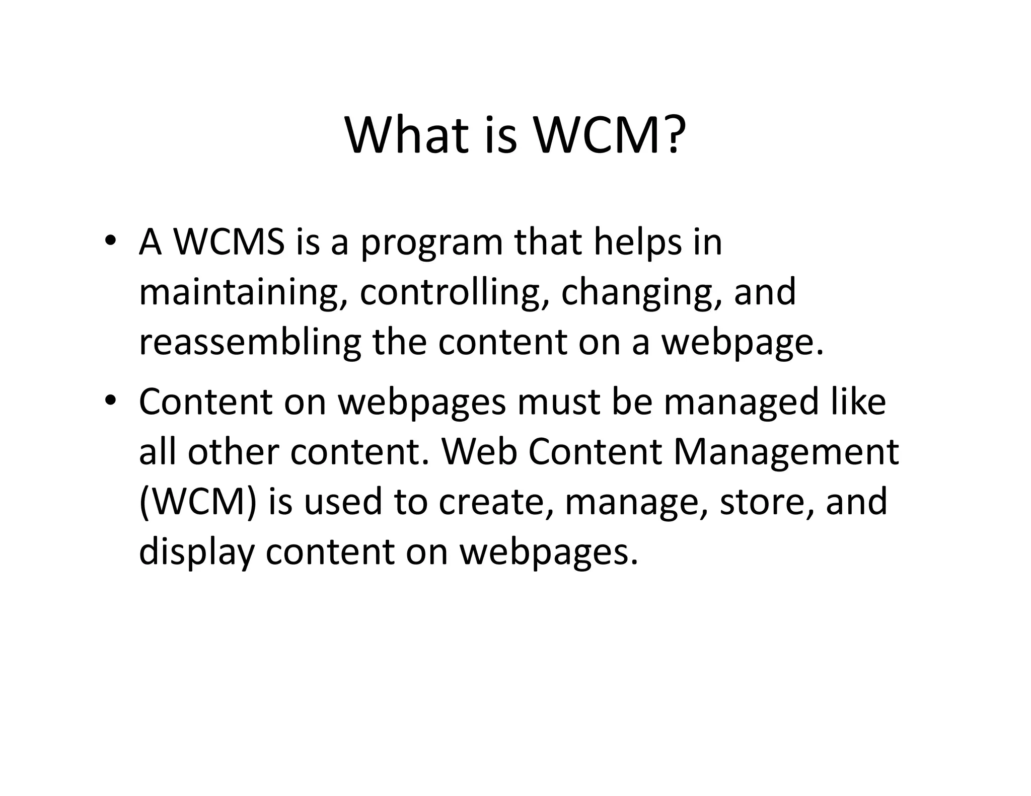 What is WCM?
⢠A WCMS is a program that helps in
maintaining, controlling, changing, and
reassembling the content on a webpage.
⢠Content on webpages must be managed like
all other content. Web Content Management
(WCM) is used to create, manage, store, and
display content on webpages.