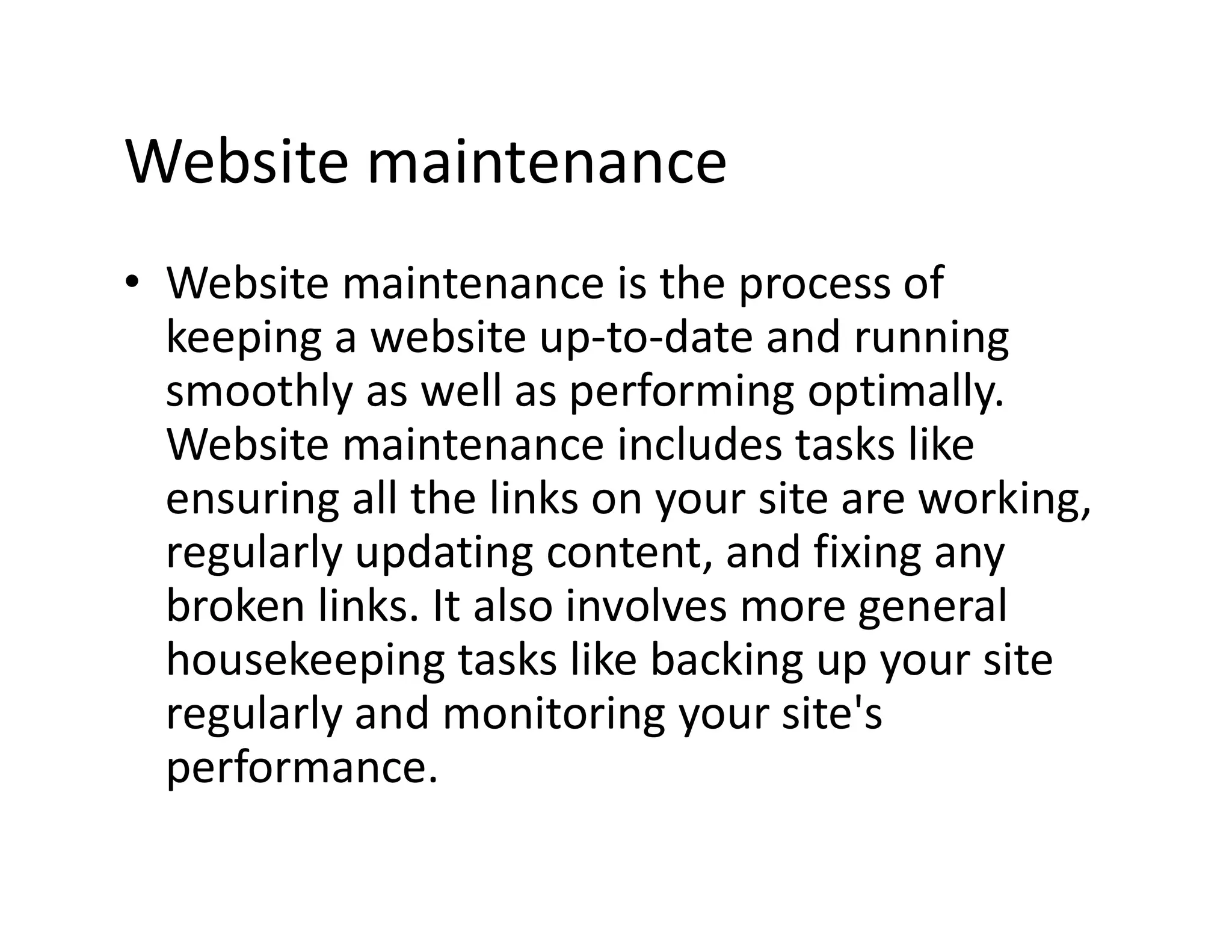 Website maintenance
⢠Website maintenance is the process of
keeping a website up-to-date and running
smoothly as well as performing optimally.
Website maintenance includes tasks like
ensuring all the links on your site are working,
regularly updating content, and fixing any
broken links. It also involves more general
housekeeping tasks like backing up your site
regularly and monitoring your site's
performance.