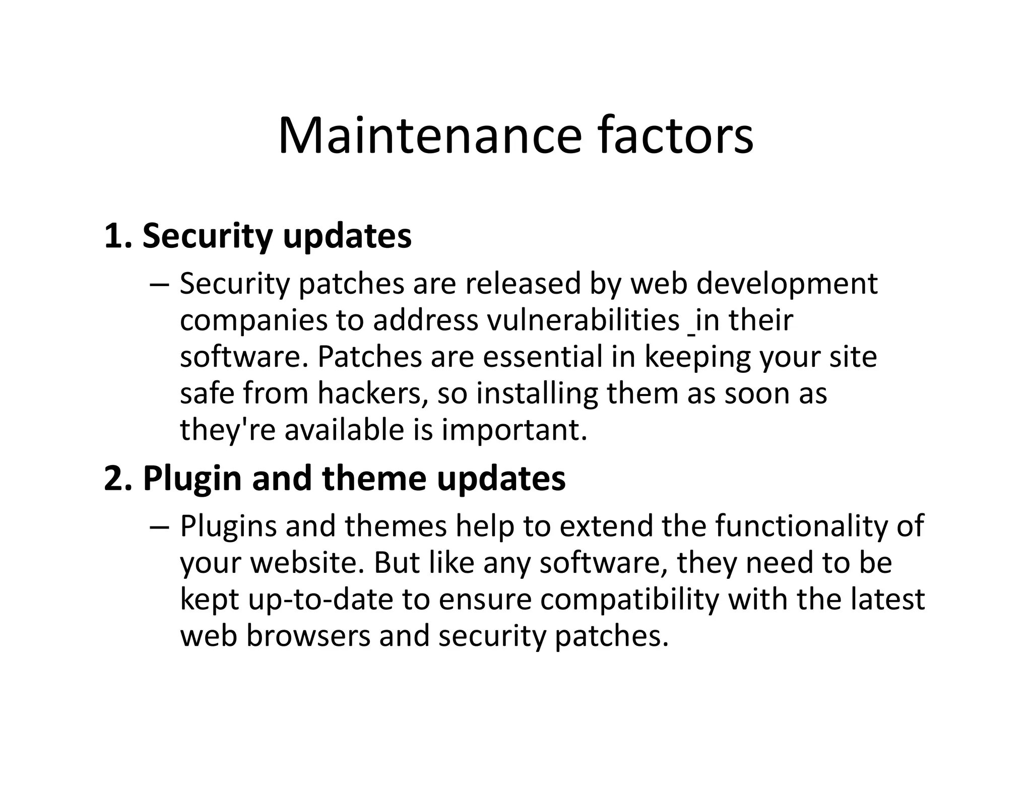 Maintenance factors
1. Security updates
â Security patches are released by web development
companies to address vulnerabilities in their
software. Patches are essential in keeping your site
safe from hackers, so installing them as soon as
they're available is important.
2. Plugin and theme updates
â Plugins and themes help to extend the functionality of
your website. But like any software, they need to be
kept up-to-date to ensure compatibility with the latest
web browsers and security patches.