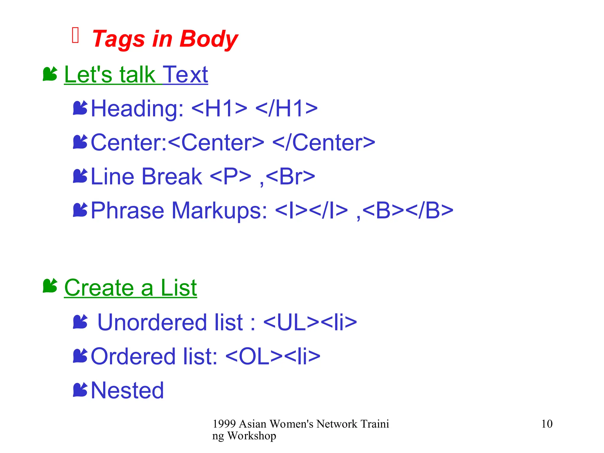 1999 Asian Women's Network Traini
ng Workshop
10
 Tags in Body
 Let's talk Text
Heading: <H1> </H1>
Center:<Center> </Center>
Line Break <P> ,<Br>
Phrase Markups: <I></I> ,<B></B>
 Create a List
 Unordered list : <UL><li>
Ordered list: <OL><li>
Nested
 