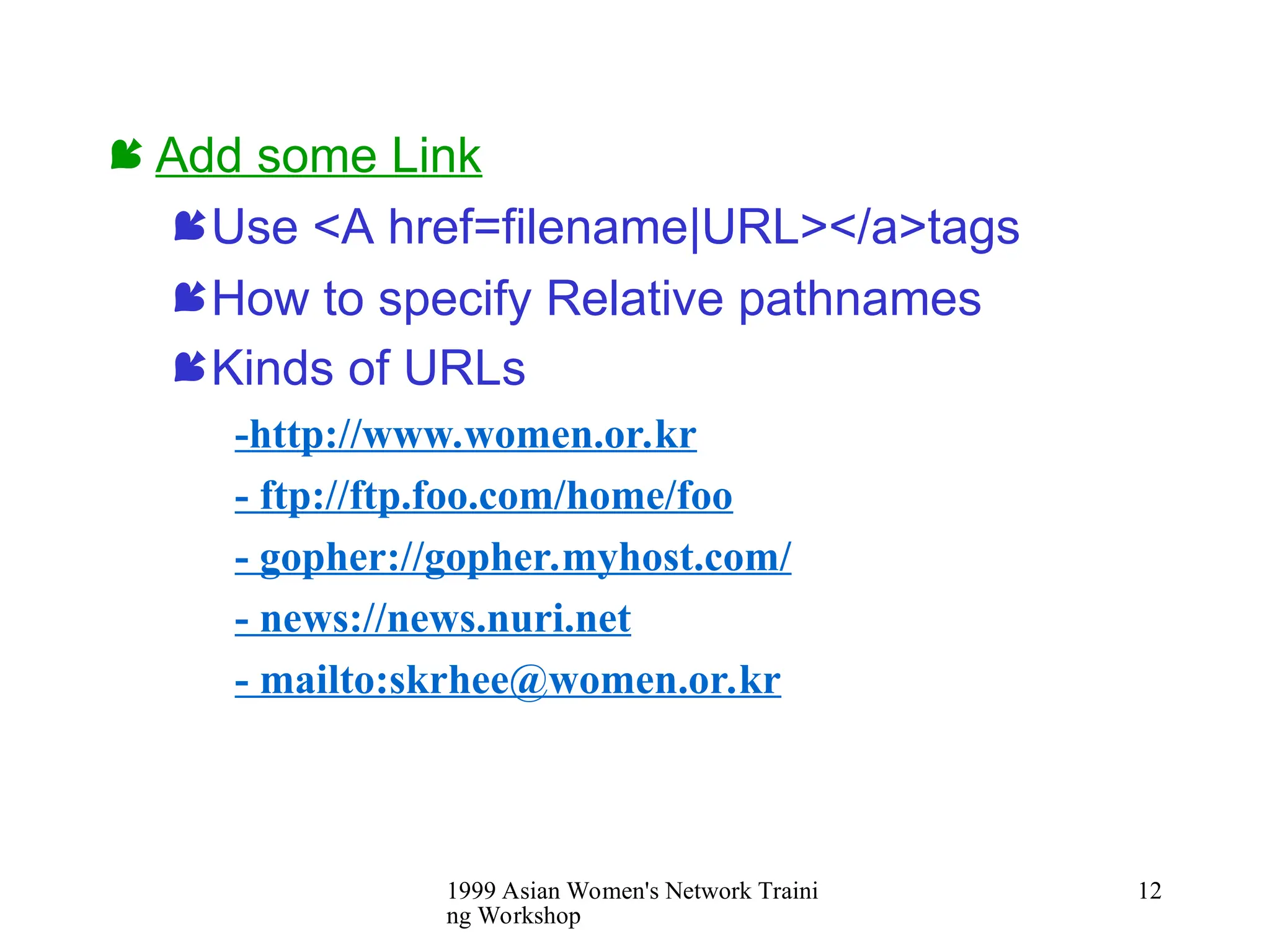 1999 Asian Women's Network Traini
ng Workshop
12
 Add some Link
Use <A href=filename|URL></a>tags
How to specify Relative pathnames
Kinds of URLs
-http://www.women.or.kr
- ftp://ftp.foo.com/home/foo
- gopher://gopher.myhost.com/
- news://news.nuri.net
- mailto:skrhee@women.or.kr
 