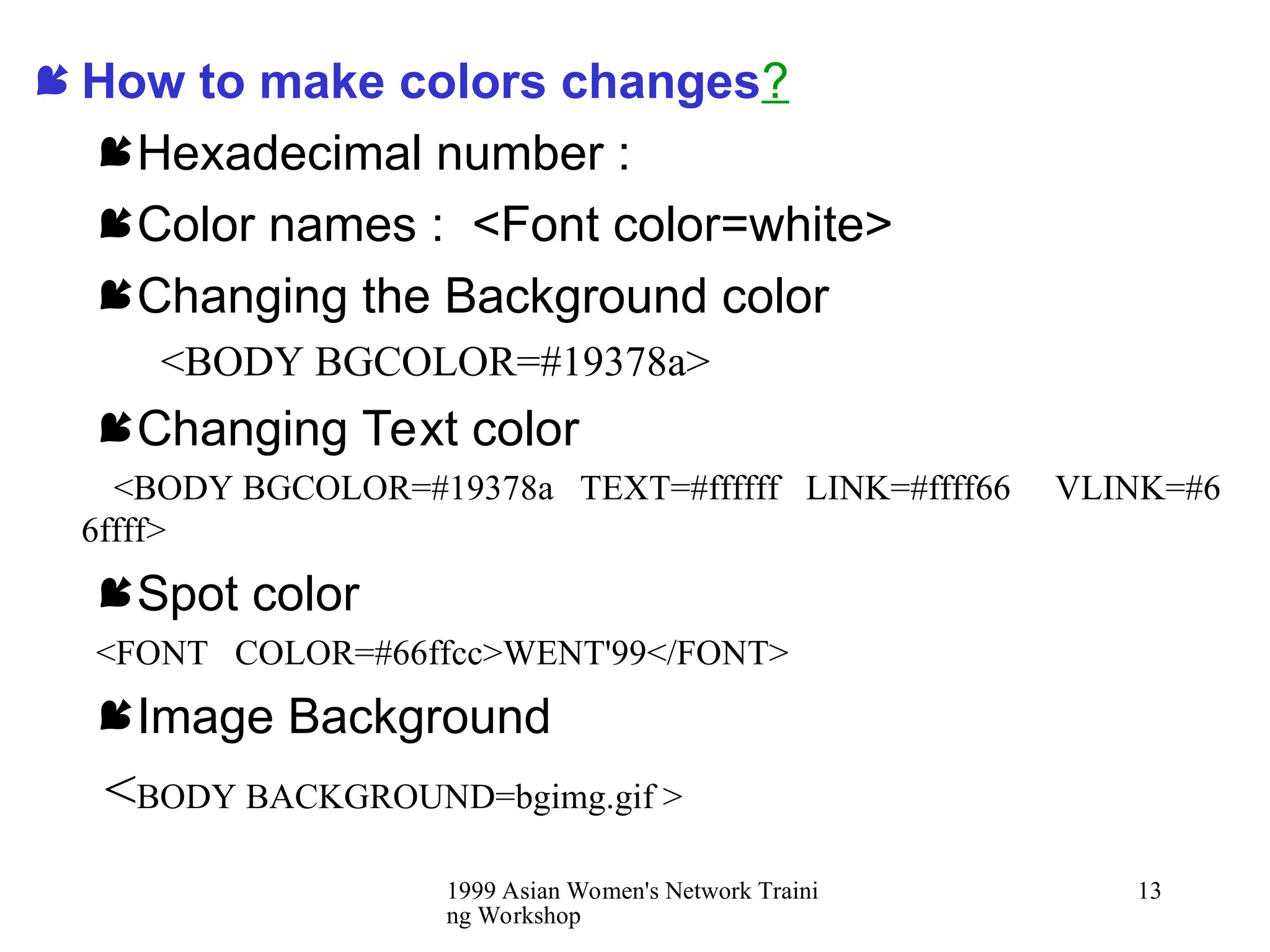 1999 Asian Women's Network Traini
ng Workshop
13
 How to make colors changes?
Hexadecimal number :
Color names : <Font color=white>
Changing the Background color
<BODY BGCOLOR=#19378a>
Changing Text color
<BODY BGCOLOR=#19378a TEXT=#ffffff LINK=#ffff66 VLINK=#6
6ffff>
Spot color
<FONT COLOR=#66ffcc>WENT'99</FONT>
Image Background
<BODY BACKGROUND=bgimg.gif >
 