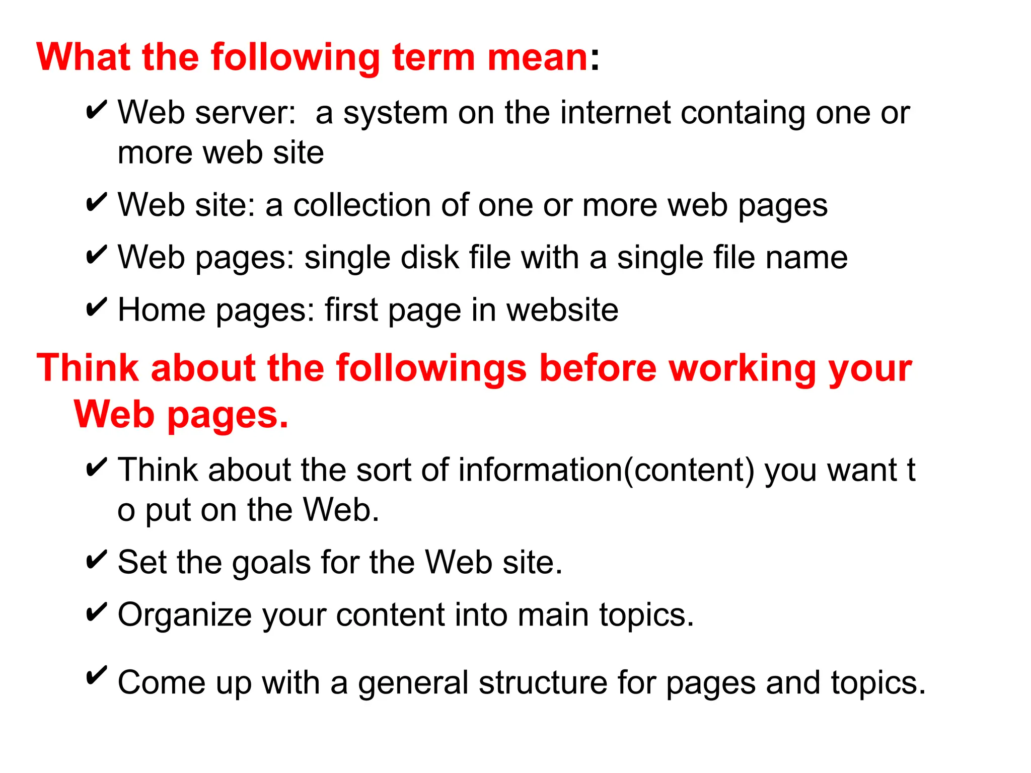What the following term mean:
 Web server: a system on the internet containg one or
more web site
 Web site: a collection of one or more web pages
 Web pages: single disk file with a single file name
 Home pages: first page in website
Think about the followings before working your
Web pages.
 Think about the sort of information(content) you want t
o put on the Web.
 Set the goals for the Web site.
 Organize your content into main topics.
 Come up with a general structure for pages and topics.
 