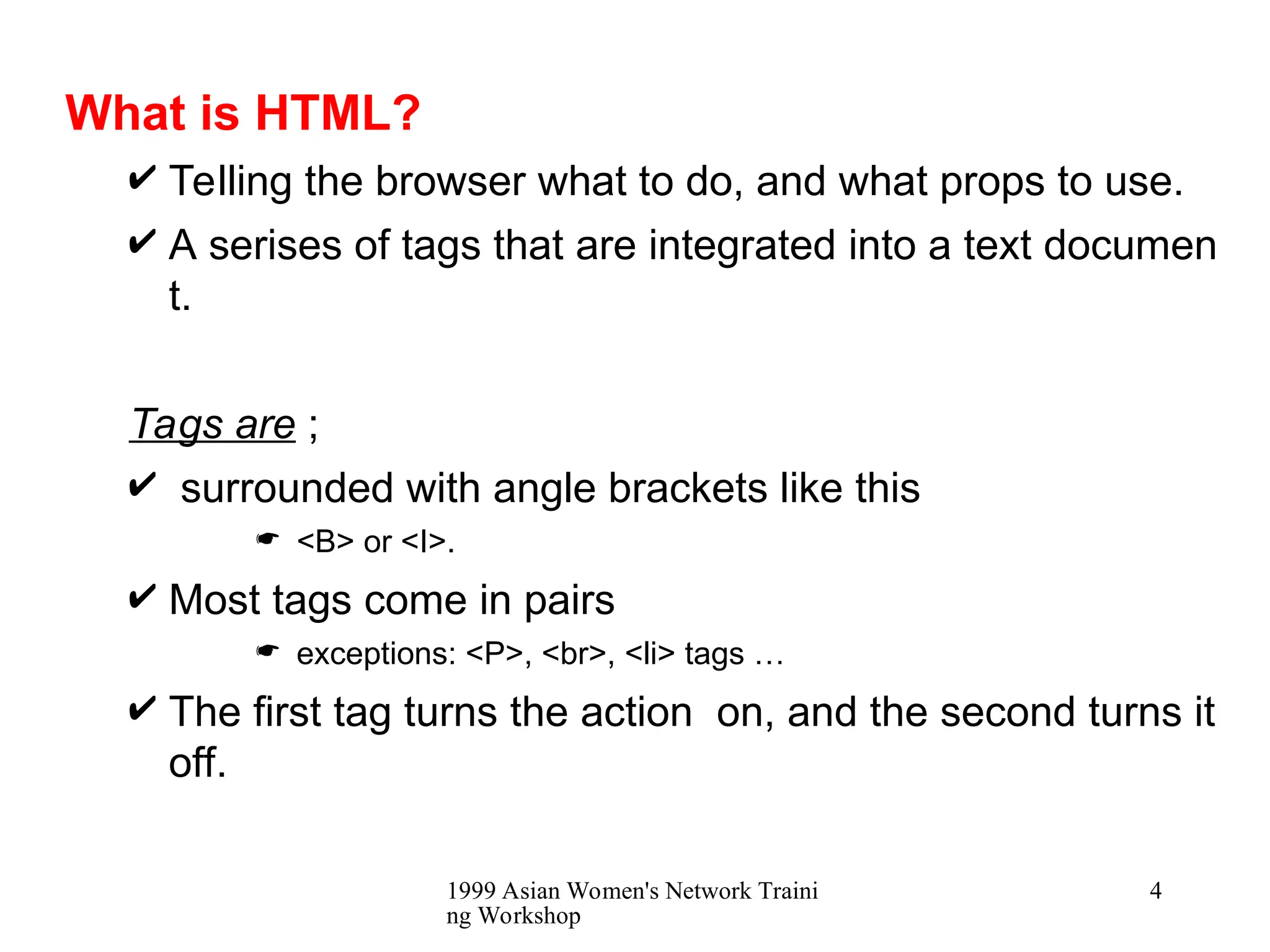 1999 Asian Women's Network Traini
ng Workshop
4
What is HTML?
 Telling the browser what to do, and what props to use.
 A serises of tags that are integrated into a text documen
t.
Tags are ;
 surrounded with angle brackets like this
 <B> or <I>.
 Most tags come in pairs
 exceptions: <P>, <br>, <li> tags …
 The first tag turns the action on, and the second turns it
off.
 