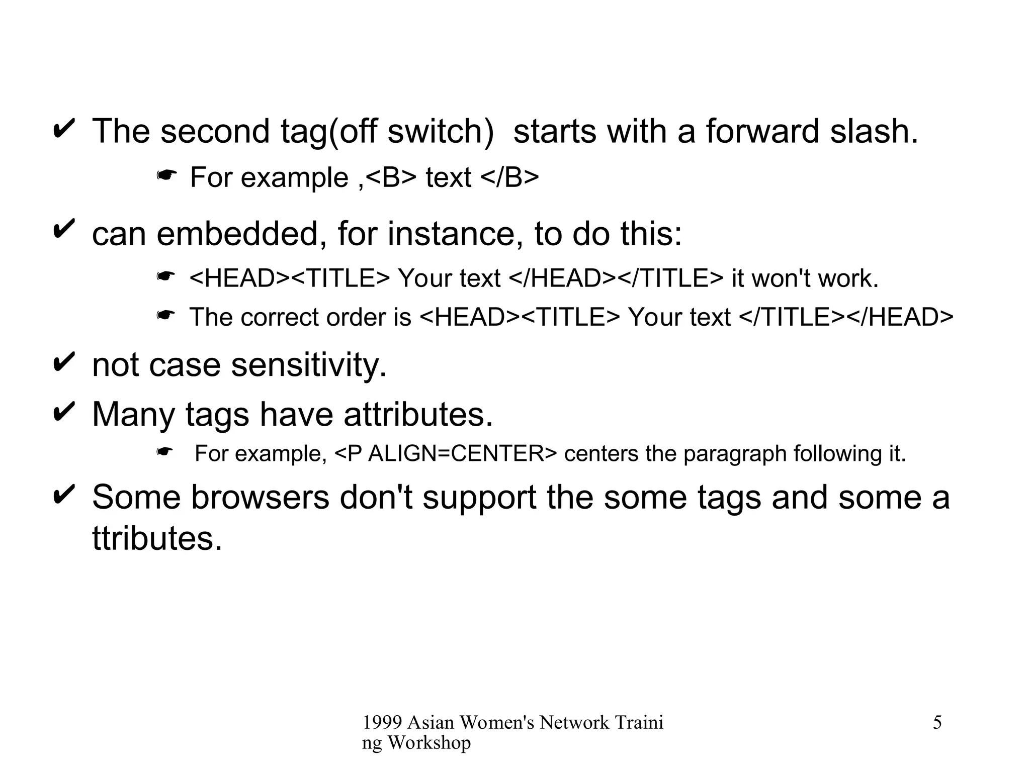 1999 Asian Women's Network Traini
ng Workshop
5
 The second tag(off switch) starts with a forward slash.
 For example ,<B> text </B>
 can embedded, for instance, to do this:
 <HEAD><TITLE> Your text </HEAD></TITLE> it won't work.
 The correct order is <HEAD><TITLE> Your text </TITLE></HEAD>
 not case sensitivity.
 Many tags have attributes.
 For example, <P ALIGN=CENTER> centers the paragraph following it.
 Some browsers don't support the some tags and some a
ttributes.
 