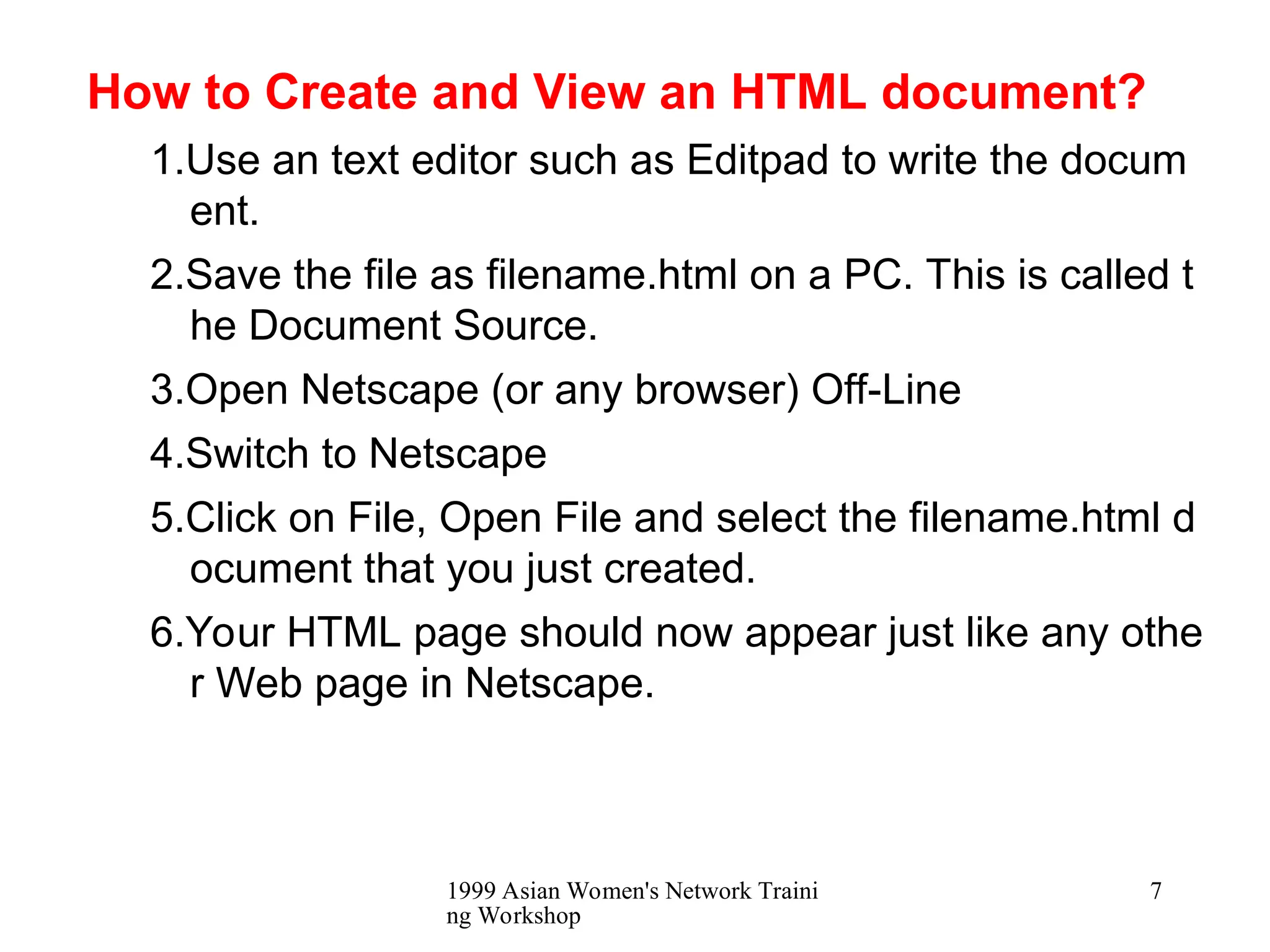 1999 Asian Women's Network Traini
ng Workshop
7
How to Create and View an HTML document?
1.Use an text editor such as Editpad to write the docum
ent.
2.Save the file as filename.html on a PC. This is called t
he Document Source.
3.Open Netscape (or any browser) Off-Line
4.Switch to Netscape
5.Click on File, Open File and select the filename.html d
ocument that you just created.
6.Your HTML page should now appear just like any othe
r Web page in Netscape.
 