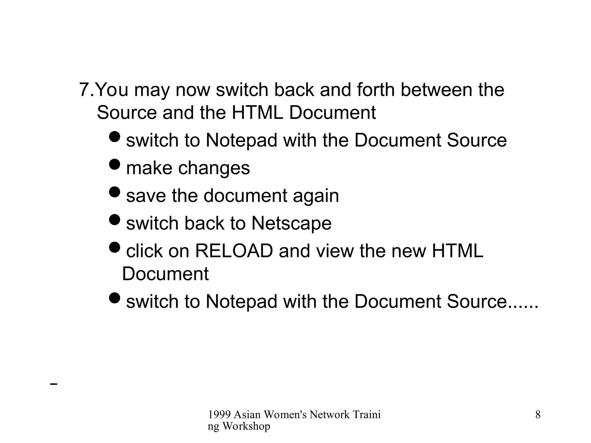 1999 Asian Women's Network Traini
ng Workshop
8
7.You may now switch back and forth between the
Source and the HTML Document
switch to Notepad with the Document Source
make changes
save the document again
switch back to Netscape
click on RELOAD and view the new HTML
Document
switch to Notepad with the Document Source......
 