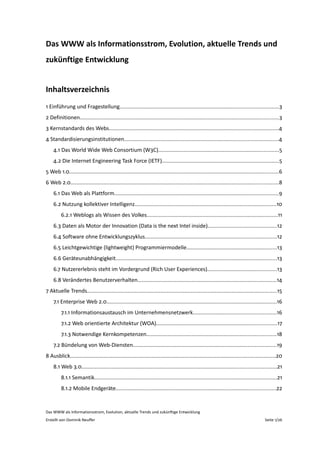 Das WWW als Informationsstrom, Evolution, aktuelle Trends und 
zukünftige Entwicklung


Inhaltsverzeichnis
1 Einführung und Fragestellung.........................................................................................................3
2 Definitionen....................................................................................................................................3
3 Kernstandards des Webs................................................................................................................4
4 Standardisierungsinstitutionen......................................................................................................4
    4.1 Das World Wide Web Consortium (W3C)................................................................................5
    4.2 Die Internet Engineering Task Force (IETF).............................................................................5
5 Web 1.0...........................................................................................................................................6
6 Web 2.0..........................................................................................................................................8
    6.1 Das Web als Plattform.............................................................................................................9
    6.2 Nutzung kollektiver Intelligenz..............................................................................................10
         6.2.1 Weblogs als Wissen des Volkes.......................................................................................11
    6.3 Daten als Motor der Innovation (Data is the next Intel inside)..............................................12
    6.4 Software ohne Entwicklungszyklus.......................................................................................12
    6.5 Leichtgewichtige (lightweight) Programmiermodelle............................................................13
    6.6 Geräteunabhängigkeit...........................................................................................................13
    6.7 Nutzererlebnis steht im Vordergrund (Rich User Experiences)..............................................13
    6.8 Verändertes Benutzerverhalten............................................................................................14
7 Aktuelle Trends..............................................................................................................................15
    7.1 Enterprise Web 2.0.................................................................................................................16
         7.1.1 Informationsaustausch im Unternehmensnetzwerk.......................................................16
         7.1.2 Web orientierte Architektur (WOA)................................................................................17
         7.1.3 Notwendige Kernkompetenzen......................................................................................18
    7.2 Bündelung von Web‐Diensten...............................................................................................19
8 Ausblick........................................................................................................................................20
    8.1 Web 3.0.................................................................................................................................21
         8.1.1 Semantik.........................................................................................................................21
         8.1.2 Mobile Endgeräte..........................................................................................................22


Das WWW als Informationsstrom, Evolution, aktuelle Trends und zukünftige Entwicklung
Erstellt von Dominik Neuffer                                                                                                              Seite 1/26
 