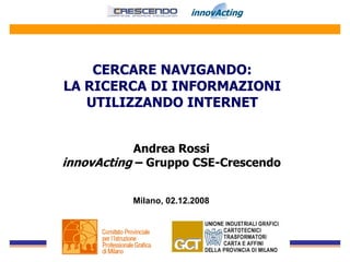 CERCARE NAVIGANDO:
LA RICERCA DI INFORMAZIONI
   UTILIZZANDO INTERNET


           Andrea Rossi
innovActing – Gruppo CSE-Crescendo


           Milano, 02.12.2008
 