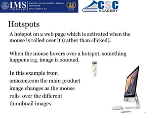 Hotspots
A hotspot on a web page which is activated when the
mouse is rolled over it (rather than clicked).
When the mouse hovers over a hotspot, something
happens e.g. image is zoomed.
In this example from
amazon.com the main product
image changes as the mouse
rolls over the different
thumbnail images
16
 