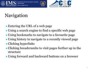 Navigation
There are a range of ways to navigate the internet using a web browser:
● Entering the URL of a web page
● Using a search engine to find a specific web page
● Using bookmarks to navigate to a favourite page
● Using history to navigate to a recently viewed page
● Clicking hyperlinks
● Clicking breadcrumbs to visit pages further up in the
structure
● Using forward and backward buttons on a browser
17
 
