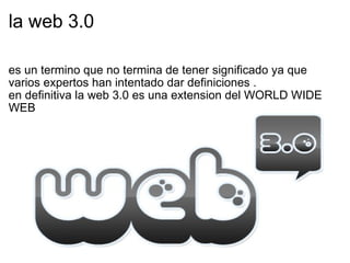la web 3.0 es un termino que no termina de tener significado ya que varios expertos han intentado dar definiciones . en definitiva la web 3.0 es una extension del WORLD WIDE WEB 