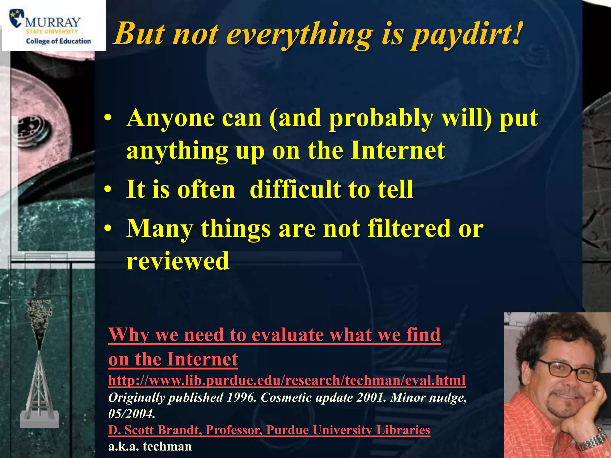 But not everything is paydirt!

• Anyone can (and probably will) put
  anything up on the Internet
• It is often difficult to tell
• Many things are not filtered or
  reviewed

Why we need to evaluate what we find
on the Internet
http://www.lib.purdue.edu/research/techman/eval.html
Originally published 1996. Cosmetic update 2001. Minor nudge,
05/2004.
D. Scott Brandt, Professor, Purdue University Libraries
a.k.a. techman
 