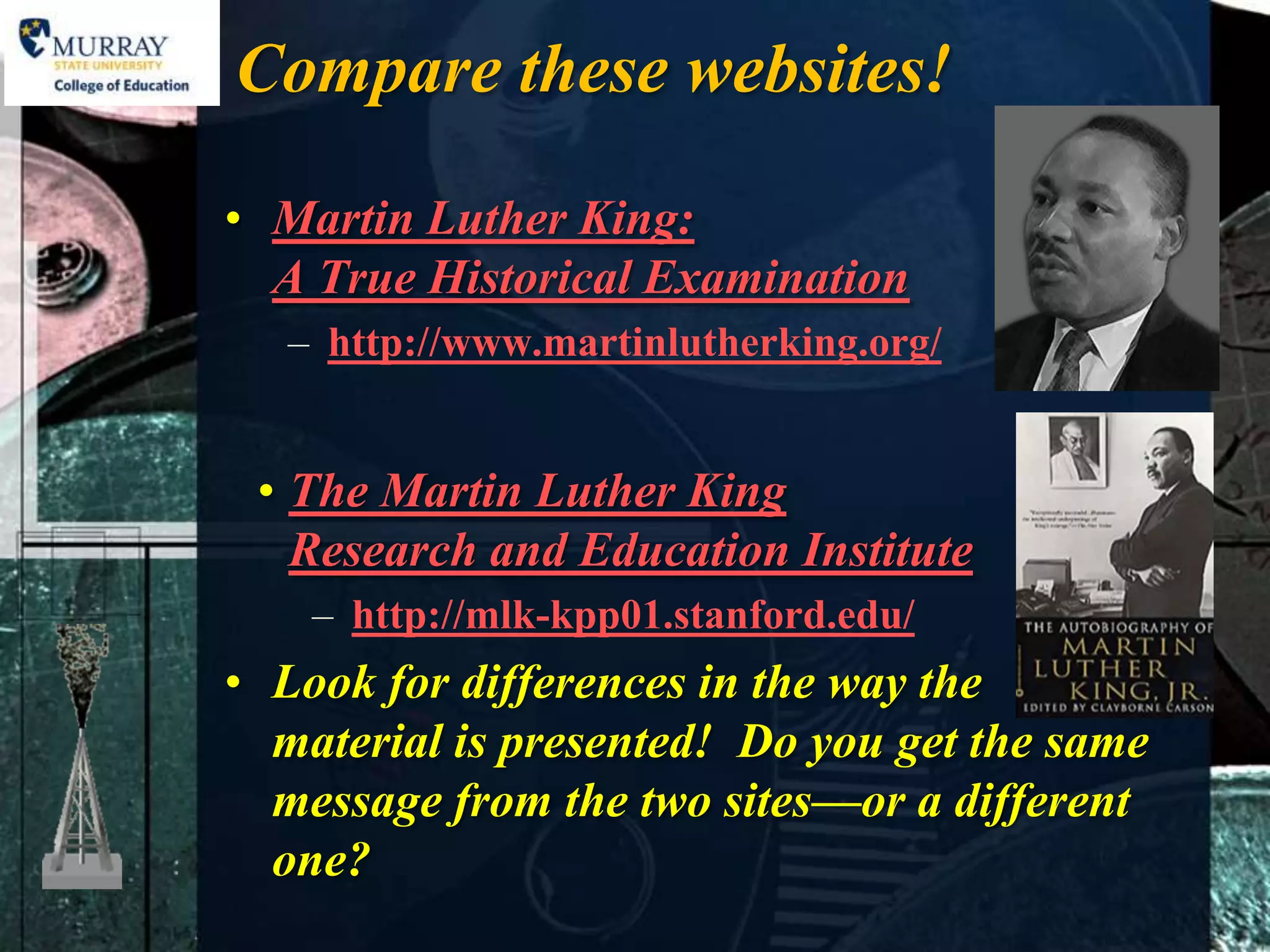 Compare these websites!

• Martin Luther King:
  A True Historical Examination
   – http://www.martinlutherking.org/


 • The Martin Luther King
   Research and Education Institute
    – http://mlk-kpp01.stanford.edu/
• Look for differences in the way the
  material is presented! Do you get the same
  message from the two sites—or a different
  one?
 