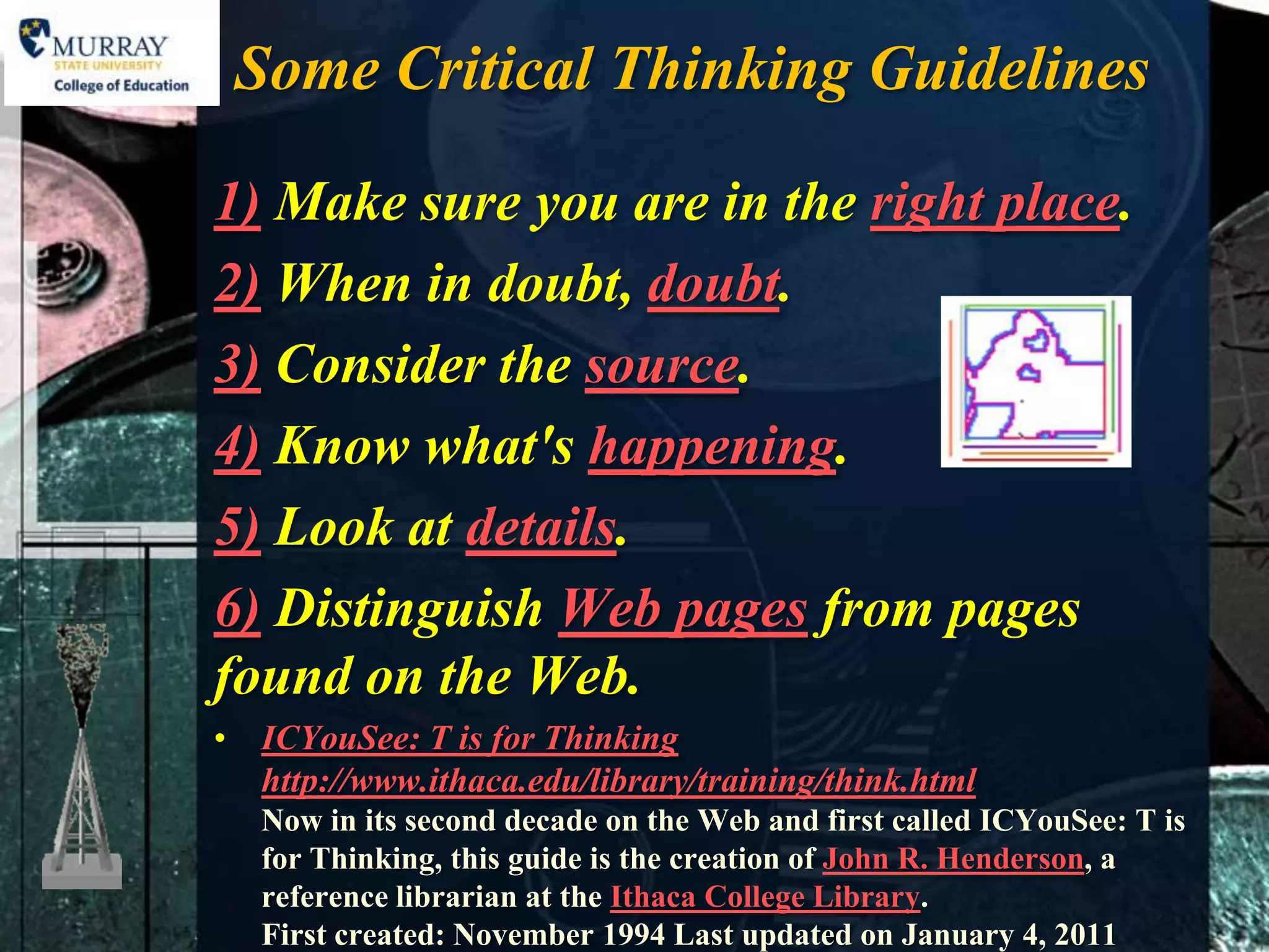 Some Critical Thinking Guidelines

1) Make sure you are in the right place.
2) When in doubt, doubt.
3) Consider the source.
4) Know what's happening.
5) Look at details.
6) Distinguish Web pages from pages
found on the Web.
• ICYouSee: T is for Thinking
  http://www.ithaca.edu/library/training/think.html
   Now in its second decade on the Web and first called ICYouSee: T is
   for Thinking, this guide is the creation of John R. Henderson, a
   reference librarian at the Ithaca College Library.
   First created: November 1994 Last updated on January 4, 2011
 
