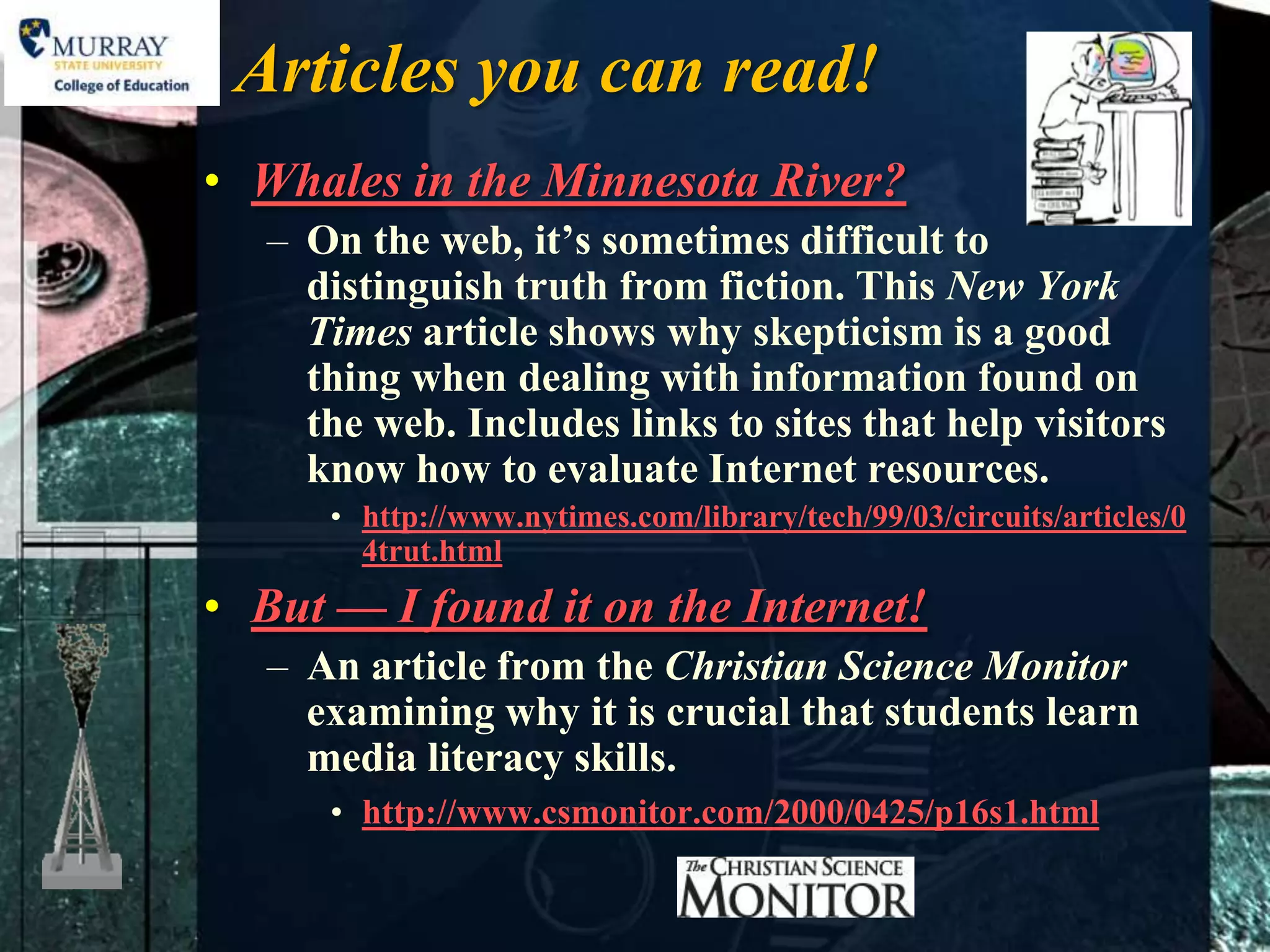 Articles you can read!
• Whales in the Minnesota River?
   – On the web, it’s sometimes difficult to
     distinguish truth from fiction. This New York
     Times article shows why skepticism is a good
     thing when dealing with information found on
     the web. Includes links to sites that help visitors
     know how to evaluate Internet resources.
      • http://www.nytimes.com/library/tech/99/03/circuits/articles/0
        4trut.html
• But — I found it on the Internet!
   – An article from the Christian Science Monitor
     examining why it is crucial that students learn
     media literacy skills.
      • http://www.csmonitor.com/2000/0425/p16s1.html
 
