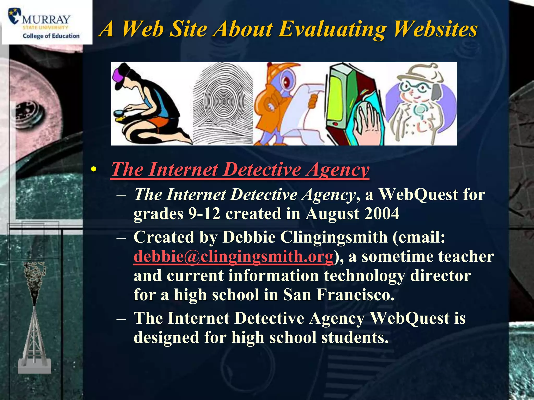 A Web Site About Evaluating Websites




• The Internet Detective Agency
  – The Internet Detective Agency, a WebQuest for
    grades 9-12 created in August 2004
  – Created by Debbie Clingingsmith (email:
    debbie@clingingsmith.org), a sometime teacher
    and current information technology director
    for a high school in San Francisco.
  – The Internet Detective Agency WebQuest is
    designed for high school students.
 