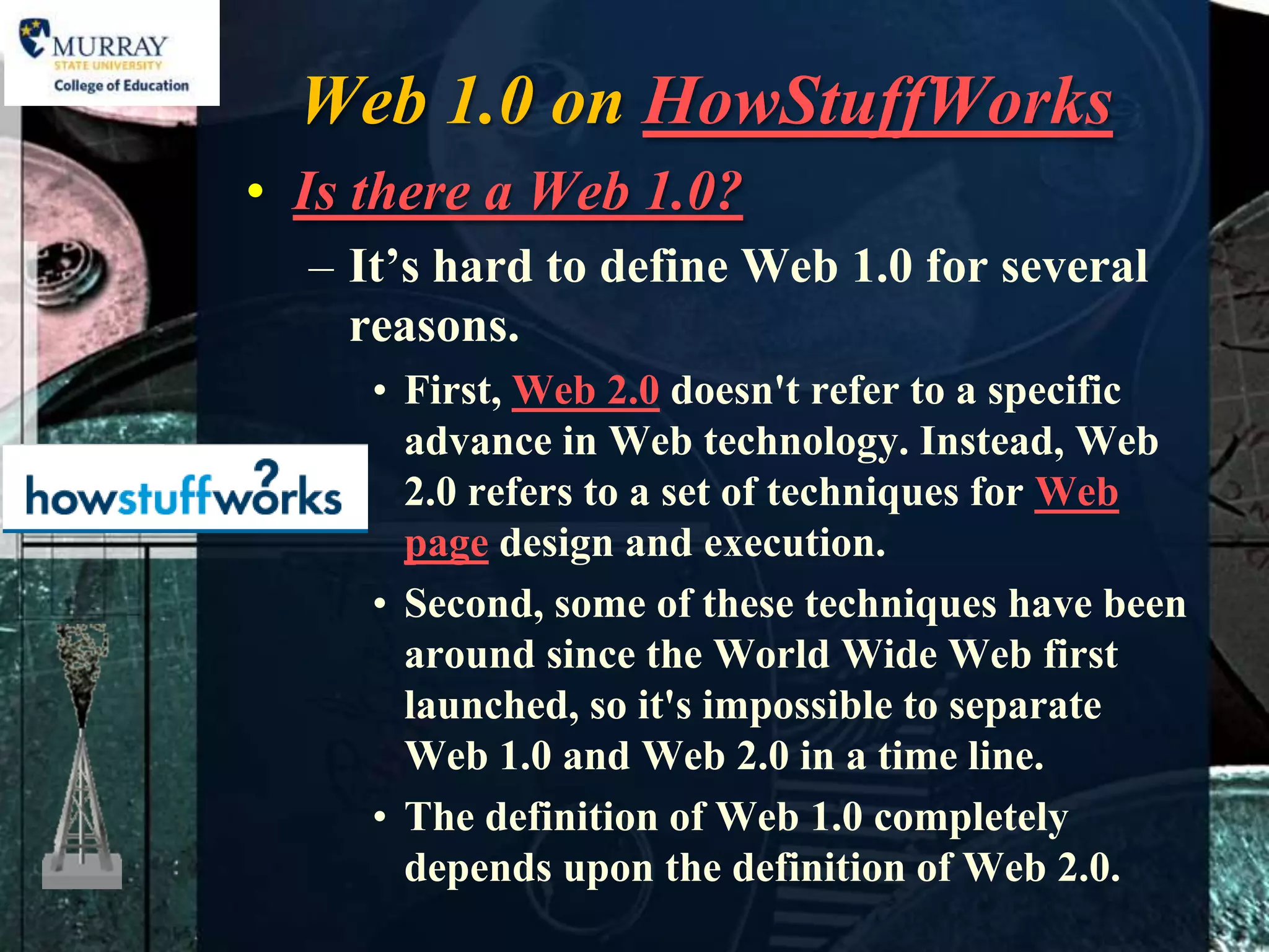 Web 1.0 on HowStuffWorks
• Is there a Web 1.0?
  – It’s hard to define Web 1.0 for several
    reasons.
     • First, Web 2.0 doesn't refer to a specific
       advance in Web technology. Instead, Web
       2.0 refers to a set of techniques for Web
       page design and execution.
     • Second, some of these techniques have been
       around since the World Wide Web first
       launched, so it's impossible to separate
       Web 1.0 and Web 2.0 in a time line.
     • The definition of Web 1.0 completely
       depends upon the definition of Web 2.0.
 
