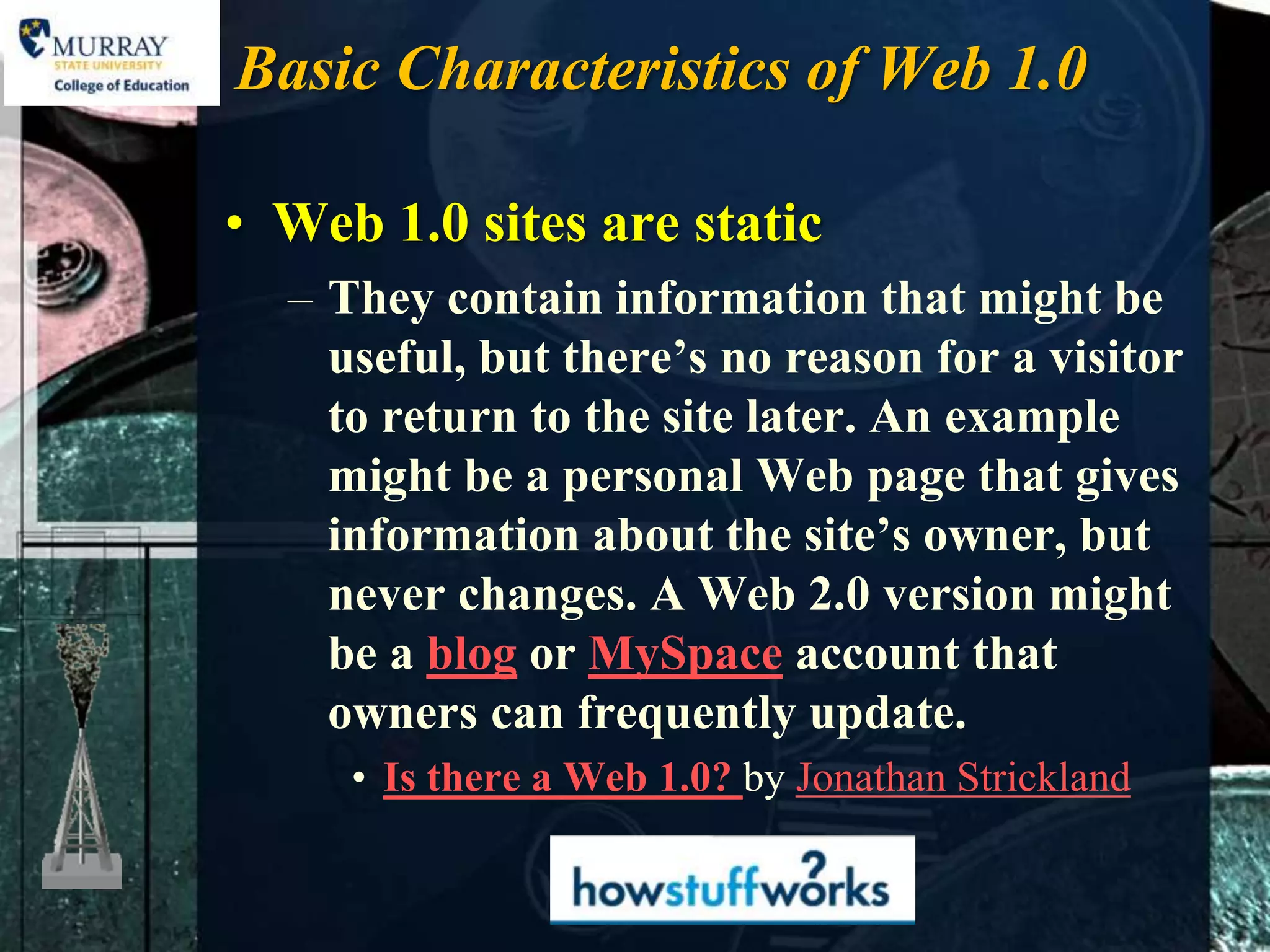 Basic Characteristics of Web 1.0

• Web 1.0 sites are static
  – They contain information that might be
    useful, but there’s no reason for a visitor
    to return to the site later. An example
    might be a personal Web page that gives
    information about the site’s owner, but
    never changes. A Web 2.0 version might
    be a blog or MySpace account that
    owners can frequently update.
     • Is there a Web 1.0? by Jonathan Strickland
 