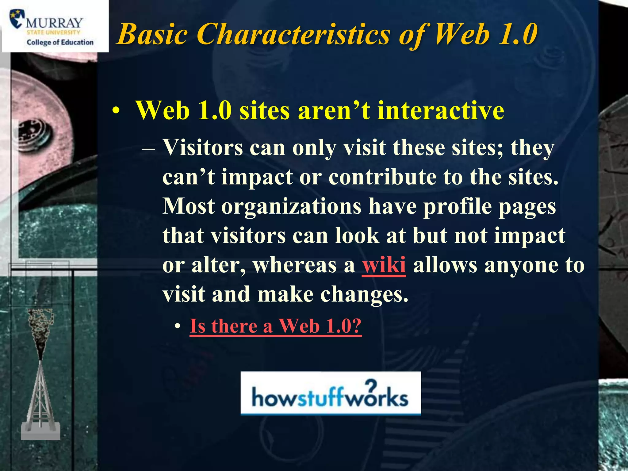 Basic Characteristics of Web 1.0

• Web 1.0 sites aren’t interactive
  – Visitors can only visit these sites; they
    can’t impact or contribute to the sites.
    Most organizations have profile pages
    that visitors can look at but not impact
    or alter, whereas a wiki allows anyone to
    visit and make changes.
     • Is there a Web 1.0?
 