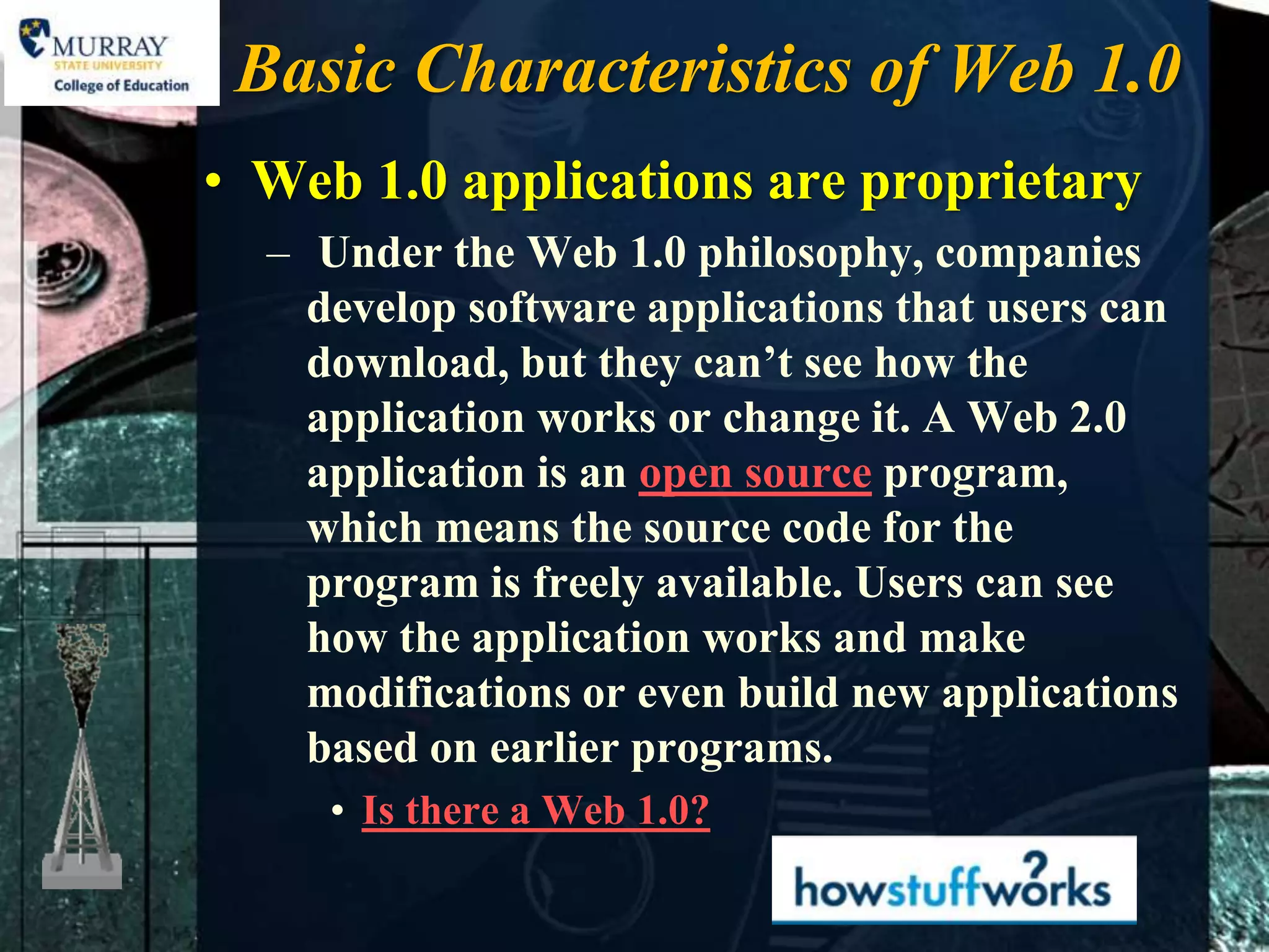Basic Characteristics of Web 1.0
• Web 1.0 applications are proprietary
  – Under the Web 1.0 philosophy, companies
    develop software applications that users can
    download, but they can’t see how the
    application works or change it. A Web 2.0
    application is an open source program,
    which means the source code for the
    program is freely available. Users can see
    how the application works and make
    modifications or even build new applications
    based on earlier programs.
     • Is there a Web 1.0?
 