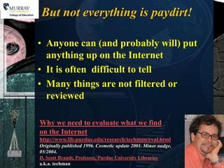 But not everything is paydirt!

• Anyone can (and probably will) put
  anything up on the Internet
• It is often difficult to tell
• Many things are not filtered or
  reviewed

Why we need to evaluate what we find
on the Internet
http://www.lib.purdue.edu/research/techman/eval.html
Originally published 1996. Cosmetic update 2001. Minor nudge,
05/2004.
D. Scott Brandt, Professor, Purdue University Libraries
a.k.a. techman
 