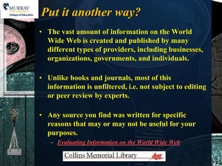 Put it another way?
• The vast amount of information on the World
  Wide Web is created and published by many
  different types of providers, including businesses,
  organizations, governments, and individuals.

• Unlike books and journals, most of this
  information is unfiltered, i.e. not subject to editing
  or peer review by experts.

• Any source you find was written for specific
  reasons that may or may not be useful for your
  purposes.
   – Evaluating Information on the World Wide Web
 