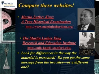 Compare these websites!

• Martin Luther King:
  A True Historical Examination
   – http://www.martinlutherking.org/


 • The Martin Luther King
   Research and Education Institute
    – http://mlk-kpp01.stanford.edu/
• Look for differences in the way the
  material is presented! Do you get the same
  message from the two sites—or a different
  one?
 