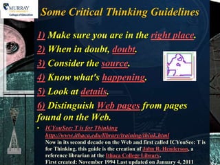 Some Critical Thinking Guidelines

1) Make sure you are in the right place.
2) When in doubt, doubt.
3) Consider the source.
4) Know what's happening.
5) Look at details.
6) Distinguish Web pages from pages
found on the Web.
• ICYouSee: T is for Thinking
  http://www.ithaca.edu/library/training/think.html
   Now in its second decade on the Web and first called ICYouSee: T is
   for Thinking, this guide is the creation of John R. Henderson, a
   reference librarian at the Ithaca College Library.
   First created: November 1994 Last updated on January 4, 2011
 
