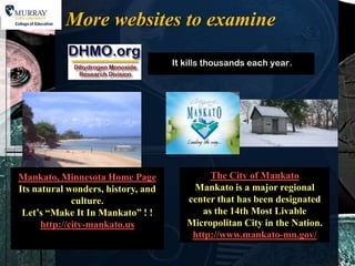 More websites to examine




Mankato, Minnesota Home Page             The City of Mankato
Its natural wonders, history, and    Mankato is a major regional
              culture.              center that has been designated
 Let’s “Make It In Mankato” ! !        as the 14th Most Livable
      http://city-mankato.us        Micropolitan City in the Nation.
                                     http://www.mankato-mn.gov/
 