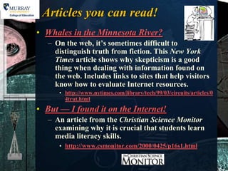 Articles you can read!
• Whales in the Minnesota River?
   – On the web, it’s sometimes difficult to
     distinguish truth from fiction. This New York
     Times article shows why skepticism is a good
     thing when dealing with information found on
     the web. Includes links to sites that help visitors
     know how to evaluate Internet resources.
      • http://www.nytimes.com/library/tech/99/03/circuits/articles/0
        4trut.html
• But — I found it on the Internet!
   – An article from the Christian Science Monitor
     examining why it is crucial that students learn
     media literacy skills.
      • http://www.csmonitor.com/2000/0425/p16s1.html
 