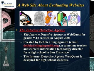 A Web Site About Evaluating Websites




• The Internet Detective Agency
  – The Internet Detective Agency, a WebQuest for
    grades 9-12 created in August 2004
  – Created by Debbie Clingingsmith (email:
    debbie@clingingsmith.org), a sometime teacher
    and current information technology director
    for a high school in San Francisco.
  – The Internet Detective Agency WebQuest is
    designed for high school students.
 