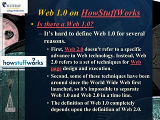 Web 1.0 on HowStuffWorks
• Is there a Web 1.0?
  – It’s hard to define Web 1.0 for several
    reasons.
     • First, Web 2.0 doesn't refer to a specific
       advance in Web technology. Instead, Web
       2.0 refers to a set of techniques for Web
       page design and execution.
     • Second, some of these techniques have been
       around since the World Wide Web first
       launched, so it's impossible to separate
       Web 1.0 and Web 2.0 in a time line.
     • The definition of Web 1.0 completely
       depends upon the definition of Web 2.0.
 