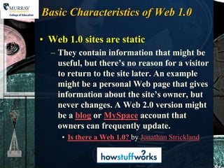 Basic Characteristics of Web 1.0

• Web 1.0 sites are static
  – They contain information that might be
    useful, but there’s no reason for a visitor
    to return to the site later. An example
    might be a personal Web page that gives
    information about the site’s owner, but
    never changes. A Web 2.0 version might
    be a blog or MySpace account that
    owners can frequently update.
     • Is there a Web 1.0? by Jonathan Strickland
 