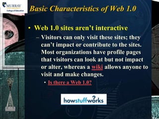 Basic Characteristics of Web 1.0

• Web 1.0 sites aren’t interactive
  – Visitors can only visit these sites; they
    can’t impact or contribute to the sites.
    Most organizations have profile pages
    that visitors can look at but not impact
    or alter, whereas a wiki allows anyone to
    visit and make changes.
     • Is there a Web 1.0?
 